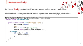 21
Gestion active (finally)
La clause finally peut être utilisée avec ou sans des clauses catch. Il est
couramment utilisé pour effectuer des opérations de nettoyage, telles que la
fermeture de fichiers ou la libération de ressources.
public class TestException{
public static void main(String[] args) {
File file = null;
try{
file = new File("temp.txt");
System.out.println(file.getName());
}finally{
if (file != null) {
file.delete();
}
}
}
}
 