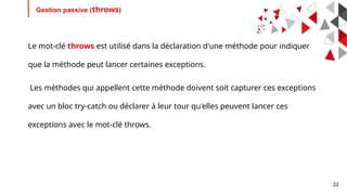 22
Gestion passive (throws)
Le mot-clé throws est utilisé dans la déclaration d'une méthode pour indiquer
que la méthode peut lancer certaines exceptions.
Les méthodes qui appellent cette méthode doivent soit capturer ces exceptions
avec un bloc try-catch ou déclarer à leur tour qu'elles peuvent lancer ces
exceptions avec le mot-clé throws.
 