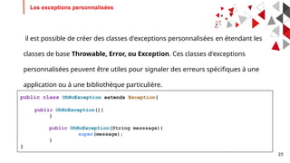 25
Les exceptions personnalisées
il est possible de créer des classes d'exceptions personnalisées en étendant les
classes de base Throwable, Error, ou Exception. Ces classes d'exceptions
personnalisées peuvent être utiles pour signaler des erreurs spécifiques à une
application ou à une bibliothèque particulière.
public class OhNoException extends Exception{
public OhNoException(){
}
public OhNoException(String messsage){
super(message);
}
}
 