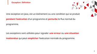 3
Une exception en Java, est un événement ou une condition qui se produit
pendant l'exécution d'un programme et perturbe le flux normal du
programme.
Les exceptions sont utilisées pour signaler une erreur ou une situation
inattendue qui peut empêcher l'exécution normale du programme.
Exception: Définition
 