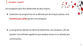 4
Une exception peut être déclenchée de deux façons :
❖ L'exécution du programme ne se déroule pas de la façon prévue, et la
machine Java (JVM) génère une exception.
❖ Le programme décide lui-même de déclencher une exception, afin de
signaler à la méthode appelante que quelque chose ne se déroule pas
comme prévu.
Exception : Quand?
 