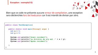 5
Bien que ce code ne présente aucune erreur de compilation, une exception
sera déclenchée lors de l'exécution car il est interdit de diviser par zéro.
Exception : exemple(1/2)
public class TestException{
public static void main(String[] args) {
int x = 5;
int y = 0;
System.out.println("Avant incident");
System.out.println("La division de x/y est :" + x / y);
System.out.println("Après incident");
}
}
 