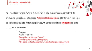 6
Dès que l'instruction "x/y" a été exécutée, elle a provoqué un incident. En
effet, une exception de la classe ArithmeticException a été "lancée" (un objet
de cette classe a été instancié) par la JVM. Cette exception empêche le reste
du code de s’exécuter.
Exception : exemple(2/2)
Output:
Avant incident
Exception in thread "main"
java.lang.ArithmeticException:
/ by zero at TestException.main(TestException.java:7)
 