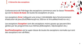 9
L’hiérarchie des exceptions
L'arborescence de l'héritage des exceptions commence avec la classe Throwable,
qui est la classe de base de toutes les exceptions en Java.
Les exceptions Error indiquent une erreur irrémédiable dans l'environnement
d'exécution de Java.(OutOfMemoryError, IOError et VirtualMachineError etc.)
Les exceptions Exception sont des exceptions moins graves qui peuvent être
gérées par les programmes eux-mêmes.(IOException, SQLException etc.)
RunTimeException est la super-classe de toutes les exceptions normales qui sont
des exceptions non vérifiées.
 