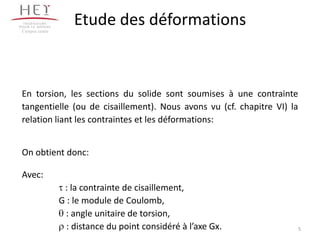 Campus centre
                    Etude des déformations



En torsion, les sections du solide sont soumises à une contrainte
tangentielle (ou de cisaillement). Nous avons vu (cf. chapitre VI) la
relation liant les contraintes et les déformations:


On obtient donc:

Avec:
                 : la contrainte de cisaillement,
                G : le module de Coulomb,
                  : angle unitaire de torsion,
                  : distance du point considéré à l’axe Gx.         5
 