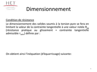 Campus centre
                 Dimensionnement
Condition de résistance
Le dimensionnement des solides soumis à la torsion pure se fera en
limitant la valeur de la contrainte tangentielle à une valeur notée Rpg
(résistance pratique au glissement = contrainte tangentielle
admissible adm) définie par :




On obtient ainsi l’inéquation (d’équarrissage) suivante:



                                                                          8
 