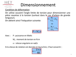 Campus centre
                         Dimensionnement
Condition de déformation
On utilise souvent l’angle limite de torsion pour dimensionner une
pièce soumise à la torsion (surtout dans le cas d’arbres de grande
longueur).                                      Mt
                                                     lim
On obtient ainsi l’inéquation suivante:        G.I 0
                                                        ou
                                                        M t .
                                                                 lim
                                                        G.I 0
                                         P   Mt .
Avec :          P : puissance en Watts
                Mt : moment de torsion en N.m
                  : vitesse angulaire en rad/s
Si la vitesse de rotation est donnée en tours/min, il faut convertir :
                                             2. .n
                                              60
                                                                         9
 