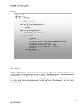 Chapitre 8 : Les Entrées / Sorties


Exemple :

         import java.io.*;
         import java.util.*;
         public class TestPrintWriter
         {
                  protected String destination;

                  public TestPrintWriter(String destination) {
                           this.destination = destination;
                           traitement();
                  }
                  public static void main(String args[]) {
                           new TestPrintWriter("print.txt");
                  }
                  private void traitement() {
                           try {
                                     String ligne ;
                                     int nombre = 123;
                                     PrintWriter fichier = new PrintWriter(new FileWriter(destination));
                                     fichier.println("bonjour tout le monde");
                                     fichier.println("Nous sommes le "+ new Date());
                                     fichier.println("le nombre magique est " + nombre);
                                     fichier.close();
                           } catch (Exception e) {
                                     e.printStackTrace();
                           }
                  }
         }




La classe File :

Les fichiers et les répertoires sont encapsulés dans la classe File du package java.io. Il n'existe pas de classe pour
traiter les répertoires car, ils sont considérés comme des fichiers. Une instance de la classe File est une représentation
logique d'un fichier ou d'un répertoire qui peut ne pas exister physiquement sur le disque.

Si le fichier ou le répertoire existe, de nombreuses méthodes de la classe File permettent d'obtenir des informations
sur le fichier. Sinon plusieurs méthodes permettent de créer des fichiers ou des répertoires. Voici une liste des
principales méthodes :




                                                                                                                             10
Riadh BOUHOUCHI
 