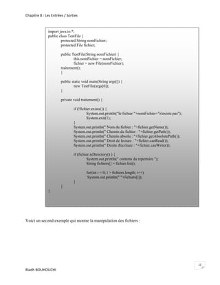 Chapitre 8 : Les Entrées / Sorties



              import java.io.*;
              public class TestFile {
                      protected String nomFichier;
                      protected File fichier;

                       public TestFile(String nomFichier) {
                               this.nomFichier = nomFichier;
                               fichier = new File(nomFichier);
                       traitement();
                       }

                       public static void main(String args[]) {
                               new TestFile(args[0]);
                       }

                       private void traitement() {

                               if (!fichier.exists()) {
                                        System.out.println("le fichier "+nomFichier+"n'existe pas");
                                        System.exit(1);
                               }
                               System.out.println(" Nom du fichier : "+fichier.getName());
                               System.out.println(" Chemin du fichier : "+fichier.getPath());
                               System.out.println(" Chemin absolu : "+fichier.getAbsolutePath());
                               System.out.println(" Droit de lecture : "+fichier.canRead());
                               System.out.println(" Droite d'ecriture : "+fichier.canWrite());

                               if (fichier.isDirectory() ) {
                                        System.out.println(" contenu du repertoire ");
                                        String fichiers[] = fichier.list();

                                       for(int i = 0; i > fichiers.length; i++)
                                        System.out.println(" "+fichiers[i]);
                               }
                       }
              }




Voici un second exemple qui montre la manipulation des fichiers :




                                                                                                       12
Riadh BOUHOUCHI
 