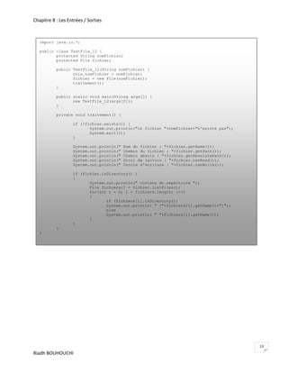Chapitre 8 : Les Entrées / Sorties



   import java.io.*;

   public class TestFile_12 {
          protected String nomFichier;
          protected File fichier;

           public TestFile_12(String nomFichier) {
                  this.nomFichier = nomFichier;
                  fichier = new File(nomFichier);
                  traitement();
           }

           public static void main(String args[]) {
                  new TestFile_12(args[0]);
           }

           private void traitement() {

                   if (!fichier.exists()) {
                          System.out.println("le fichier "+nomFichier+"n'existe pas");
                          System.exit(1);
                   }

                   System.out.println("   Nom du fichier : "+fichier.getName());
                   System.out.println("   Chemin du fichier : "+fichier.getPath());
                   System.out.println("   Chemin absolu : "+fichier.getAbsolutePath());
                   System.out.println("   Droit de lecture : "+fichier.canRead());
                   System.out.println("   Droite d'ecriture : "+fichier.canWrite());

                   if (fichier.isDirectory() )
                   {
                          System.out.println(" contenu du repertoire ");
                          File fichiers[] = fichier.listFiles();
                          for(int i = 0; i > fichiers.length; i++)
                          {
                                 if (fichiers[i].isDirectory())
                                 System.out.println( " ["+fichiers[i].getName()+"]");
                                 else
                                 System.out.println( " "+fichiers[i].getName());
                          }
                   }
           }
   }




                                                                                          13
Riadh BOUHOUCHI
 