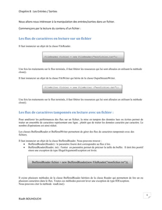 Chapitre 8 : Les Entrées / Sorties


Nous allons nous intéresser à la manipulation des entrées/sorties dans un fichier.

Commençons par la lecture du contenu d’un fichier :


Les flux de caractères en lecture sur un fichier

Il faut instancier un objet de la classe FileReader.


                         FileReader fichier = new FileReader("monfichier.txt");




Une fois les traitements sur le flux terminés, il faut libérer les ressources qui lui sont allouées en utilisant la méthode
close().

Il faut instancier un objet de la classe FileWriter qui hérite de la classe OuputStreamWriter.


                         FileWriter fichier = new FileWriter ("monfichier.dat");




Une fois les traitements sur le flux terminés, il faut libérer les ressources qui lui sont allouées en utilisant la méthode
close().


Les flux de caractères tamponnés en lecture avec un fichier :
Pour améliorer les performances des flux sur un fichier, la mise en tampon des données lues ou écrites permet de
traiter un ensemble de caractères représentant une ligne , plutôt que de traiter les données caractère par caractère. Le
nombre d'opérations est ainsi réduit.

Les classes BufferedReader et BufferedWriter permettent de gérer des flux de caractères tamponnés avec des
fichiers.

Il faut instancier un objet de la classe BufferedReader. Nous pouvons trouver :
      BufferedReader(Reader) : le paramètre fourni doit correspondre au flux à lire.
      BufferedReader(Reader, int) : l'entier en paramètre permet de préciser la taille du buffer. Il doit être positif
          sinon une exception de type IllegalArgumentException est levée.



             BufferedReader fichier = new BufferedReader(new FileReader("monfichier.txt"));




Il existe plusieurs méthodes de la classe BufferedReader héritées de la classe Reader qui permettent de lire un ou
plusieurs caractères dans le flux. Toutes ces méthodes peuvent lever une exception de type IOException.
Nous pouvons citer la méthode readLine().



                                                                                                                              6
Riadh BOUHOUCHI
 