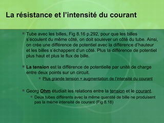 La résistance et l’intensité du courant
 Tube avec les billes, Fig 8.16 p.292, pour que les billes
s’écoulent du même côté, on doit soulever un côté du tube. Ainsi,
on crée une différence de potentiel avec la différence d’hauteur
et les billes s’échappent d’un côté. Plus la différence de potentiel
plus haut et plus le flux de bille.
 La tension est la différence de potentielle par unité de charge
entre deux points sur un circuit.
 Plus grande tension = augmentation de l’intensité du courant
 Georg Ohm étudiait les relations entre la tension et le courant.
 Deux tubes différents avec la même quantité de bille ne produisent
pas la même intensité de courant (Fig 8.18)
 