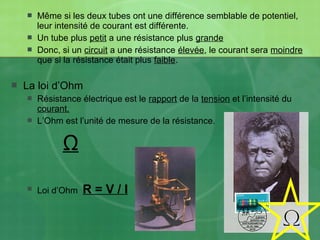  Même si les deux tubes ont une différence semblable de potentiel,
leur intensité de courant est différente.
 Un tube plus petit a une résistance plus grande
 Donc, si un circuit a une résistance élevée, le courant sera moindre
que si la résistance était plus faible.
 La loi d’Ohm
 Résistance électrique est le rapport de la tension et l’intensité du
courant.
 L’Ohm est l’unité de mesure de la résistance.
Ω
 Loi d’Ohm R = V / I
 