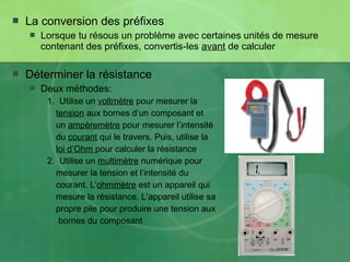  La conversion des préfixes
 Lorsque tu résous un problème avec certaines unités de mesure
contenant des préfixes, convertis-les avant de calculer
 Déterminer la résistance
 Deux méthodes:
1. Utilise un voltmètre pour mesurer la
tension aux bornes d’un composant et
un ampèremètre pour mesurer l’intensité
du courant qui le travers. Puis, utilise la
loi d’Ohm pour calculer la résistance
2. Utilise un multimètre numérique pour
mesurer la tension et l’intensité du
courant. L’ohmmètre est un appareil qui
mesure la résistance. L’appareil utilise sa
propre pile pour produire une tension aux
bornes du composant
 