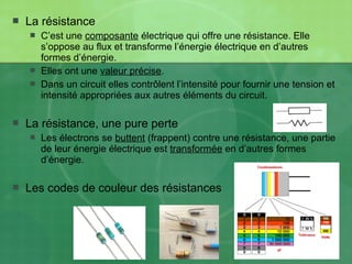  La résistance
 C’est une composante électrique qui offre une résistance. Elle
s’oppose au flux et transforme l’énergie électrique en d’autres
formes d’énergie.
 Elles ont une valeur précise.
 Dans un circuit elles contrôlent l’intensité pour fournir une tension et
intensité appropriées aux autres éléments du circuit.
 La résistance, une pure perte
 Les électrons se buttent (frappent) contre une résistance, une partie
de leur énergie électrique est transformée en d’autres formes
d’énergie.
 Les codes de couleur des résistances
 
