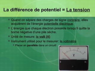 La différence de potentiel = La tension
 Quand on sépare des charges de signe contraire, elles
acquièrent de l’énergie potentielle électrique.
 L’énergie que chaque électron possède lorsqu’il quitte la
borne négative d’une pile sèche.
 Unité de mesure: le volt (V)
 Instrument utilisé pour le mesurer: le voltmètre
 Placer en parallèle dans un circuit!
 