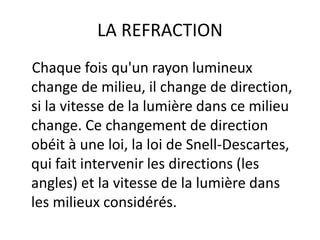 LA REFRACTION
Chaque fois qu'un rayon lumineux
change de milieu, il change de direction,
si la vitesse de la lumière dans ce milieu
change. Ce changement de direction
obéit à une loi, la loi de Snell-Descartes,
qui fait intervenir les directions (les
angles) et la vitesse de la lumière dans
les milieux considérés.
 
