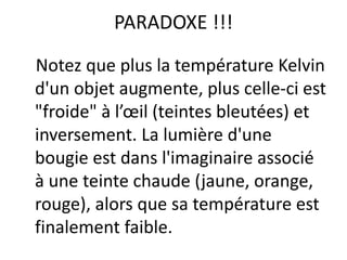 Notez que plus la température Kelvin
d'un objet augmente, plus celle-ci est
"froide" à l’œil (teintes bleutées) et
inversement. La lumière d'une
bougie est dans l'imaginaire associé
à une teinte chaude (jaune, orange,
rouge), alors que sa température est
finalement faible.
PARADOXE !!!
 