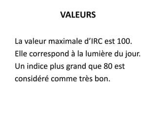 VALEURS
La valeur maximale d’IRC est 100.
Elle correspond à la lumière du jour.
Un indice plus grand que 80 est
considéré comme très bon.
 