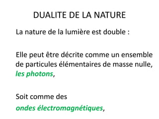 DUALITE DE LA NATURE
La nature de la lumière est double :
Elle peut être décrite comme un ensemble
de particules élémentaires de masse nulle,
les photons,
Soit comme des
ondes électromagnétiques,
 