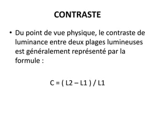CONTRASTE
• Du point de vue physique, le contraste de
luminance entre deux plages lumineuses
est généralement représenté par la
formule :
C = ( L2 – L1 ) / L1
 