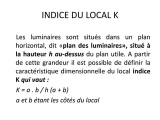 INDICE DU LOCAL K
Les luminaires sont situés dans un plan
horizontal, dit «plan des luminaires», situé à
la hauteur h au-dessus du plan utile. A partir
de cette grandeur il est possible de définir la
caractéristique dimensionnelle du local indice
K qui vaut :
K = a . b / h (a + b)
a et b étant les côtés du local
 