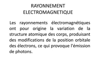 RAYONNEMENT
ELECTROMAGNETIQUE
Les rayonnements électromagnétiques
ont pour origine la variation de la
structure atomique des corps, produisant
des modifications de la position orbitale
des électrons, ce qui provoque l'émission
de photons.
 