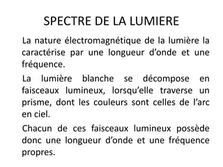 SPECTRE DE LA LUMIERE
La nature électromagnétique de la lumière la
caractérise par une longueur d’onde et une
fréquence.
La lumière blanche se décompose en
faisceaux lumineux, lorsqu’elle traverse un
prisme, dont les couleurs sont celles de l’arc
en ciel.
Chacun de ces faisceaux lumineux possède
donc une longueur d’onde et une fréquence
propres.
 