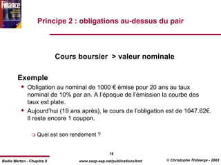 Principe 2 : obligations au-dessus du pair



                            Cours boursier > valeur nominale

        Exemple
              Obligation au nominal de 1000 € émise pour 20 ans au taux
              nominal de 10% par an. A l’époque de l’émission la courbe des
              taux est plate.
              Aujourd’hui (19 ans après), le cours de l’obligation est de 1047.62€.
              Il reste encore 1 coupon.

                   Quel est son rendement ?


                                                 18
Bodie Merton - Chapitre 8         www.escp-eap.net/publications/bmt   © Christophe Thibierge - 2003
 