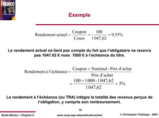 Exemple


                                               Coupon      100
                            Rendement actuel =        =          = 9,55%
                                                Cours   1 047,62

     Le rendement actuel ne tient pas compte du fait que l’obligataire ne recevra
                 pas 1047.62 € mais 1000 € à l’échéance du titre.


                                           Coupon + Nominal - Prix d' achat
                 Rendement à l' échéance =
                                                    Prix d' achat
                                                 100 + 1 000 - 1 047,62
                                               =                        = 5%
                                                       1 047,62

   Le rendement à l’échéance (ou TRA) intègre la totalité des revenus perçus de
                   l’obligation, y compris son remboursement.
                                                     19
Bodie Merton - Chapitre 8             www.escp-eap.net/publications/bmt   © Christophe Thibierge - 2003
 