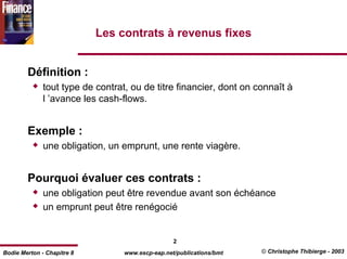 Les contrats à revenus fixes


        Définition :
              tout type de contrat, ou de titre financier, dont on connaît à
              l ’avance les cash-flows.


        Exemple :
              une obligation, un emprunt, une rente viagère.


        Pourquoi évaluer ces contrats :
              une obligation peut être revendue avant son échéance
              un emprunt peut être renégocié


                                                  2
Bodie Merton - Chapitre 8         www.escp-eap.net/publications/bmt   © Christophe Thibierge - 2003
 