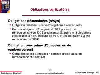 Obligations particulières


        Obligations démembrées (strips)
              Obligation ordinaire ⇒ série d’obligations à coupon zéro
              Soit une obligation : 3 coupons de 30 € par an avec
              remboursement de 600 € à échéance. Stripping ⇒ 3 obligations
              zéro coupon à 1 an, chacune de 30 €, et une obligation à 3 ans
              remboursée de 600 €.

        Obligation avec prime d’émission ou de
        remboursement
              Obligation au prix d’émission < nominal et/ou à valeur de
              remboursement > nominal.



                                                24
Bodie Merton - Chapitre 8        www.escp-eap.net/publications/bmt   © Christophe Thibierge - 2003
 