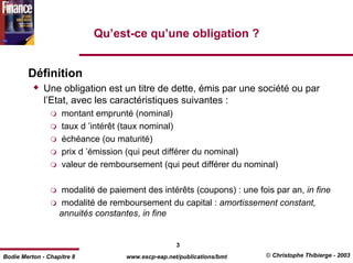 Qu’est-ce qu’une obligation ?


        Définition
              Une obligation est un titre de dette, émis par une société ou par
              l’Etat, avec les caractéristiques suivantes :
                    montant emprunté (nominal)
                    taux d ’intérêt (taux nominal)
                    échéance (ou maturité)
                    prix d ’émission (qui peut différer du nominal)
                    valeur de remboursement (qui peut différer du nominal)

                   modalité de paiement des intérêts (coupons) : une fois par an, in fine
                    modalité de remboursement du capital : amortissement constant,
                   annuités constantes, in fine


                                                    3
Bodie Merton - Chapitre 8           www.escp-eap.net/publications/bmt   © Christophe Thibierge - 2003
 