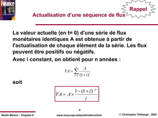 Rappel
                        Actualisation d’une séquence de flux


        La valeur actuelle (en t= 0) d'une série de flux
        monétaires identiques A est obtenue à partir de
        l'actualisation de chaque élément de la série. Les flux
        peuvent être positifs ou négatifs.
        Avec i constant, on obtient pour n années :
                                               n
                                                        A
                                      VA = ∑                 t
                                              t =1   (1 + i )
        soit
                                         1 − (1 + i ) − n
                                VA = A ×
                                               i

                                                     4
Bodie Merton - Chapitre 8        www.escp-eap.net/publications/bmt   © Christophe Thibierge - 2003
 