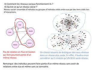 II) Comment les réseaux sociaux fonctionnent-ils ?
A) Qu’est-ce qu’un réseau social ?
Réseau social= ensemble d’individus ou groupes d’individus reliés entre eux par des liens créés lors
d’interactions.
Remarque: des individus peuvent faire partie d’un même réseau sans avoir de
relations entre eux et même sans se connaitre.
Pas de relation en Paul et Gaston
qui font pourtant partie d’un
même réseau.
On choisit souvent de distinguer des sous-réseaux
dans un réseau plus vaste. En effet, il faudra sinon
considérer qu’il n’existe qu’UN SEUL vaste réseau.
 