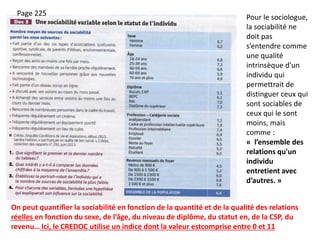 On peut quantifier la sociabilité en fonction de la quantité et de la qualité des relations
réelles en fonction du sexe, de l’âge, du niveau de diplôme, du statut en, de la CSP, du
revenu… Ici, le CREDOC utilise un indice dont la valeur estcomprise entre 0 et 11
Pour le sociologue,
la sociabilité ne
doit pas
s’entendre comme
une qualité
intrinsèque d’un
individu qui
permettrait de
distinguer ceux qui
sont sociables de
ceux qui le sont
moins, mais
comme :
« l’ensemble des
relations qu'un
individu
entretient avec
d’autres. »
Page 225
 