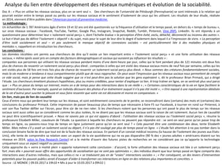 Analyse du lien entre développement des réseaux numériques et évolution de la sociabilité.
Doc A : « Plus on utilise les réseaux sociaux, plus on se sent seul ». Des chercheurs de l’université de Pittsburgh (Pennsylvanie) se sont intéressés à la relation qui
pourrait exister entre le temps passé ou perdu sur les réseaux sociaux et le sentiment d’isolement de ceux qui les utilisent. Les résultats de leur étude, réalisée
en 2014, viennent d’être publiés dans l’American journal of preventive medicine.
La méthodologie :
Un échantillon de 1 787 Américains âgés d’entre 19 et 32 ans ont été questionnés sur la fréquence d’utilisation et le temps passé, en dehors du « temps de bureau »,
sur onze réseaux sociaux : Facebook, YouTube, Twitter, Google Plus, Instagram, Snapchat, Reddit, Tumblr, Pinterest, Vine (RIP), LinkedIn. Ils ont répondu à un
questionnaire pour déterminer leur « isolement social perçu », dont l’échelle évalue « la perception d’être évité, exclu, détaché, déconnecté ou inconnu des autres ».
Le but n’était pas de définir l’isolement « objectif » du sujet, mais pour le sujet de leur dire le degré d’isolement dans lequel il a l’impression de vivre. « La perception
d’être isolé socialement et seul – et pas seulement le manque objectif de connexions sociales – est particulièrement liée à des maladies physiques et
mentales », rappellent en introduction les chercheurs.
Les conclusions :
Les données récoltées ont permis aux chercheurs de dire qu’il existe un lien important entre « l’isolement social perçu » et une forte utilisation des réseaux
sociaux, « même après avoir pris en compte des facteurs démographiques et sociaux qui auraient pu influencer les résultats » :
comparées aux personnes qui utilisent les réseaux sociaux pendant moins d’une demi-heure par jour, celles qui le font pendant plus de 121 minutes ont deux fois
plus de chances de ressentir un isolement social perçu plus élevé ; comparées à celles qui ont visité des réseaux sociaux moins de neuf fois par semaine, celles qui les
ont visités plus de 58 fois ont trois fois plus de chance de ressentir un isolement social perçu plus élevé. « Nous sommes des créatures fondamentalement sociales,
mais la vie moderne a tendance à nous compartimenter plutôt que de nous rapprocher. On peut avoir l’impression que les réseaux sociaux nous permettent de remplir
ce vide social, mais je pense que cette étude suggère que ce n’est peut-être pas la solution que les gens espéraient », dit le professeur Brian Primack, qui a dirigé
l’étude. Les chercheurs émettent plusieurs hypothèses, plus ou moins crédibles, pour tenter d’expliquer ce lien. A trop traîner en ligne, on se sentirait plus seul parce
que : » Plus on passe du temps sur Internet, moins on a de temps pour des interactions dans la vie réelle » ; « Certaines caractéristiques de la vie en ligne facilitent le
sentiment d’exclusion. Par exemple, quand un individu découvre des photos d’un événement auquel il n’a pas été invité » ; « Etre exposé à une représentation idéalisée
de la vie d’autrui peut susciter la jalousie et vous faire ressentir que votre vie est décevante et morne en comparaison. »
Un lien, mais pas de lien de causalité
Ceux d’entre nous qui perdent leur temps sur les réseaux, et sont extrêmement conscients de le perdre, se reconnaîtront dans (certains) des mots et (certaines) des
conclusions du professeur Primack. Cette impression de passer beaucoup plus de temps que nécessaire à faire F5 sur Facebook, à tourner en rond sur Pinterest, à
voir son flux Twitter défiler sur l’écran, pour être sûr de ne rien rater. Si les chercheurs notent que les personnes qui ont passé le plus de temps sur les réseaux
sociaux sont aussi celles qui se considèrent comme les plus isolées, ils ne disent pas que les réseaux sociaux sont la raison de cet isolement. Aucun lien de causalité
ne peut être scientifiquement prouvé. « Nous ne savons pas ce qui est apparu d’abord : l’utilisation des réseaux sociaux ou l’isolement social perçu », résume la
professeure Elizabeth Miller, coauteure de l’étude. La question à laquelle les chercheurs ne peuvent pas répondre est : se sent-on seul parce qu’on passe trop de
temps en ligne, ou passons-nous trop de temps en ligne justement parce qu’on se sent seul ? « Cela pourrait être une combinaison des deux, tente Elizabeth
Miller. Mais même s’il y avait un isolement social au départ, il n’a pas été soulagé par plus de temps passé en ligne. » L’étude fait attention à ne pas tomber dans la
conclusion binaire facile de dire que tout est de la faute des réseaux sociaux. En partant d’un constat médical reconnu (la hausse de l’isolement des jeunes aux Etats-
Unis), elle tente de comprendre sa relation avec un aspect de la vie quotidienne qui ne va pas disparaître (90 % des « jeunes adultes » américains étaient sur les
réseaux en 2014, selon le Pew Research Center) et a le mérite d’ouvrir des futures pistes de recherches en ne considérant pas ce qu’apporte la technologie
uniquement sous un aspect négatif ou pessimiste.
Cette approche du « verre à moitié plein » apporte notamment cette conclusion : d’accord, la forte utilisation des réseaux sociaux est liée à un isolement perçu
fort ;mais elle « pourrait aussi offrir des opportunités de socialisation qui ne sont pas optimisées » ; des individus disent que leur temps passé en ligne comporte des
interactions avec d’autres individus, mais que celles-ci ne « se traduisent pas en de “vraies” interactions sociales » ; « Par conséquent, un des leviers d’intervention
potentiels pour les pouvoir publics serait d’essayer d’aider à transformer ces interactions en ligne en des relations plus importantes et concrètes. »
Source : LE MONDE | 09.03.2017 à 19h10 • Mis à jour le 10.03.2017 à 09h32 |
 