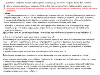 a) « Se sent-on seul parce qu’on passe trop de temps en ligne »?
(notamment parce que: « Plus on passe du temps sur Internet, moins on a de temps pour des interactions dans la vie
réelle » ;« Certaines caractéristiques de la vie en ligne facilitent le sentiment d’exclusion. Par exemple, quand un
individu découvre des photos d’un événement auquel il n’a pas été invité » ;« Etre exposé à une représentation
idéalisée de la vie d’autrui peut susciter la jalousie et vous faire ressentir que votre vie est décevante et morne en
comparaison. »
b) « passons-nous trop de temps en ligne justement parce qu’on se sent seul ? »
1) Quelle est la corrélation mise en évidence par les chercheurs qui ont menée l’enquête décrite dans l’article ?
2) Quelles sont les deux hypothèses formulées par vérifier expliquer cette corrélation ?
3) Finalement, les chercheurs établissent-ils un lien de causalité utilisation des réseaux sociaux et sociabilité ?
 la forte utilisation des réseaux sociaux est liée à un fort isolement social perçu (faible sociabilité subjective).
 Remarque: cette notion diffère assez nettement de celle de sociabilité mesurée objectivement dans les documents
précédents.
Chiffres:
 comparées aux personnes qui utilisent les réseaux sociaux pendant moins d’une demi-heure par jour, celles qui le
font pendant plus de 121 minutes ont deux fois plus de chances de ressentir un isolement social perçu plus élevé ;
 comparées à celles qui ont visité des réseaux sociaux moins de neuf fois par semaine, celles qui les ont visités
plus de 58 fois ont trois fois plus de chance de ressentir un isolement social perçu plus élevé.
Remarque: la corrélation semble établie pour les usages forts des réseaux sociaux, mais pas pour les usages
modérés, ce qui veut qu’être un peu plus ou un peu moins sur les réseaux sociaux n’aurait pas d’effet sur le
sentiment d’isolement.
« Nous ne savons pas ce qui est apparu d’abord : l’utilisation des réseaux sociaux ou l’isolement social perçu », résume
la professeure Elizabeth Miller, coauteure de l’étude.
La question à laquelle les chercheurs ne peuvent pas répondre est : se sent-on seul parce qu’on passe trop de temps
en ligne, ou passons-nous trop de temps en ligne justement parce qu’on se sent seul ? « Cela pourrait être une
combinaison des deux, tente Elizabeth Miller. Mais même s’il y avait un isolement social au départ, il n’a pas été
soulagé par plus de temps passé en ligne. »
 