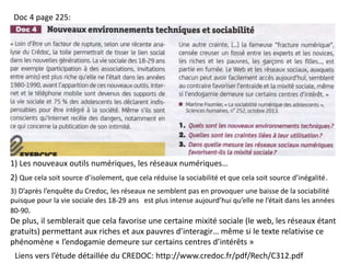 Liens vers l’étude détaillée du CREDOC: http://www.credoc.fr/pdf/Rech/C312.pdf
Doc 4 page 225:
1) Les nouveaux outils numériques, les réseaux numériques…
2) Que cela soit source d’isolement, que cela réduise la sociabilité et que cela soit source d’inégalité.
3) D’après l’enquête du Credoc, les réseaux ne semblent pas en provoquer une baisse de la sociabilité
puisque pour la vie sociale des 18-29 ans est plus intense aujourd’hui qu’elle ne l’était dans les années
80-90.
De plus, il semblerait que cela favorise une certaine mixité sociale (le web, les réseaux étant
gratuits) permettant aux riches et aux pauvres d’interagir… même si le texte relativise ce
phénomène « l’endogamie demeure sur certains centres d’intérêts »
 
