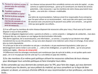 1) Les réseaux sociaux peuvent être considérés comme une sorte de capital… un peu
comme un capital économique… parce qu’ils constituent une réserve de services
potentiels, « des ressources » que les membres de notre réseau pourraient nous
rendre… une sorte de « richesse » mobilisable.
2) Il ne suffit que les membres de notre réseaux disposent de ressources utiles pour nous, il faut aussi qu’ils soient
disposer à nous en faire profiter…
Cela est obligatoire légalement entre « parents et enfants », « entre conjoints » (obligation de solidarité)… mais dans
la plupart des cas, cela repose sur une logique de don/contredon informelle:
Je donne (qqchose, de la reconnaissance, une information.., un service…) à quelqu’un qui devient mon obligé
moralement (lui ou ses très proches…) et qui sera alors disposer à me redonner autre chose en échange, d’une valeur
plus ou moins équivalente.
 Le fait que le don et le contredon ne soit pas « simultanés » et pas exactement équivalents ( aider pour un
déménagement contre inviter à une soirée…) … créé un lien d’obligation, un cycle de la dette… qui ne sera jamais
réellement réglée… (Normes de réciprocité)
 Différences entre les échanges marchands sont nombreuses (pas de cycle de la dette, on est quittes après avoir
payé…) et si on ne paye pas tout de suite (qu’il y a une dette) on paye des intérêts…
Ex:
une lettre de recommandation, l’adresse email d’un responsable d’une entreprise
que l’on peut utiliser en se recommandant… mais aussi des amis ayant une maison
de vacances avec une piscine qu’ils peuvent vous prêter une semaine… une grand-
mère qui peut garder vos enfants…
3) Ex: des membres d’un même parti politique utilisent les ressources collectives de leurs réseaux
pour développer leurs activités politiques et faire triompher leurs idées.
4) Des camarades qui vous donnent des contacts pour les TPE, pour faire des stages, qui vous donnent
des conseils pour les devoirs, qui vous prêtent du matériel, qui vous conseillent sur la façon de bien
préparer un devoir, un concours d’entrée difficile en vous recommandant un bon professeur, une bonne
école…
 