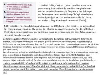 3. Dans l’enquête de Mark Granovetter sur la recherche d’emploi de cadres masculins de la ville de
Newton, 56 % disent avoir trouvé leur emploi grâce à un contact personnel ; mais le constat le plus
intéressant est que, contrairement à ce que l’on pouvait penser, dans ces contacts personnels, ce n’est pas
le réseau familial (les liens forts) qui a permis de retrouver un emploi mais plutôt le réseau professionnel
(les liens faibles).
Les informations qui ont permis l’obtention de l’emploi ne proviennent pas de proches mais de personnes
avec lesquelles on a des relations sporadiques ; les liens faibles nous permettent d’accéder à des
informations différentes de celles dont disposent nos proches (informations redondantes, qui sont
souvent déjà à notre disposition). De plus, nous avons beaucoup plus de liens faibles que de liens forts…
1. Un lien faible, c’est un contact que l’on a avec une
personne qui appartient de manière marginale à ses
cercles de connaissances : la fréquence des échanges
est faible voire rare c’est-à-dire qu’il s’agit de relations
épisodiques (par ex. : un ancien camarade de classe,
un ancien collègue de travail ou un ami d’amis).
2. On entretien nos liens faibles par des coups de téléphones, des emails… ou aujourd’hui
des commentaires ou des « likes » sur des photos, des contenus partagés… Cet effort est
d’entretien est nécessaire car par définition, nous ne rencontrons nos liens faibles qu’assez
rarement dans la vraie vie.
… donc la probabilité qu’un lien faible puisse posséder une information dont nous ne
disposions concernant une offre d’emploi est plus grande que la probabilité qu’un lien fort
puisse posséder une information concernant une offre d’emploi dont nous ne disposions
pas!
 