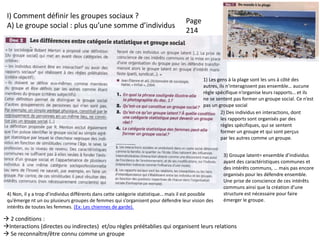 I) Comment définir les groupes sociaux ?
A) Le groupe social : plus qu’une somme d’individus
 2 conditions :
Interactions (directes ou indirectes) et/ou règles préétablies qui organisent leurs relations
 Se reconnaître/être connu comme un groupe
1) Les gens à la plage sont les uns à côté des
autres, ils n’interagissent pas ensemble… aucune
règle spécifique n’organise leurs rapports… et ils
ne se sentent pas former un groupe social. Ce n’est
pas un groupe social
2) Des individus en interactions, dont
les rapports sont organisés par des
règles spécifiques, qui se sentent
former un groupe et qui sont perçus
par les autres comme un groupe.
3) Groupe latent= ensemble d’individus
ayant des caractéristiques communes et
des intérêts communs, … mais pas encore
organisés pour les défendre ensemble.
Une prise de conscience de ces intérêts
communs ainsi que la création d’une
structure est nécessaire pour faire
émerger le groupe.
4) Non, il y a trop d’individus différents dans cette catégorie statistique… mais il est possible
qu’émerge nt un ou plusieurs groupes de femmes qui s’organisent pour défendre leur vision des
intérêts de toutes les femmes. (Ex: Les chiennes de garde).
Page
214
 