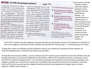 Doc 3 : Les CSP : des groupes sociaux ? 1) Les ouvriers sont des
individus salariés
ayant des emplois
physiques qui ne
requièrent pas des
qualifications
élevées… ces
caractéristiques ne
suffisent pas à un
faire un groupe social
(qui serait trop vaste
et trop hétérogène..)
et beaucoup
d’ouvriers ne se
sentent pas faire
partie d’un groupe
appelé « les
ouvriers ».
2) Les CSP ne seraient que des catégories nominales (et donc pas des groupes sociaux) si le statisticien en donnant un
nom à une catégorie rassemblant certains individus avait totalement créé le groupe… s’il n’existait pas par lui-même…
3) Serge Bosc retient une définition proche de Merton lorsqu’il sous-entend qu’un groupe réel doit impliquer un
sentiment d’appartenance, l’entretien des relations personnelles…
page 215
4) Serge Bosc fait remarquer (MAIS…) que les créateurs des CSP avaient eu pour objectifs de réunir des individus dans des
groupes présentant une certaine homogénéité sociale (mêmes intérêts? Des interactions directes ou indirectes en tant
que CSP? Un sentiment d’appartenance?...) et sont partis de groupes réels (syndicats Force Ouvrière par exemple) ou de
catégories utilisées par les salariés eux-mêmes pour se désigner dans des grilles de salaires de conventions collectives.
Donc les CSP sont un peu plus que des catégories statistiques (comme par exemple les ménages ayant un revenu
supérieur à 5000 € nets mensuels…)
 