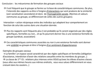 Conclusion : les mécanismes de formation des groupes sociaux
 Il est fréquent que le groupe se forme sur la base de caractéristiques communes. De plus,
l’intensité des rapports va être à l’origine d’interactions qui vont produire de la similarité
(voir socialisation secondaire) et donc de l’homogénéité sociale. (Normes et valeurs
communes au groupe, se différenciant de celles des autres groupes).
Interaction = action réciproque entre des individus qui adaptent leur comportement en
fonction de celui des autres dans une situation donnée.
 Plus les rapports sont fréquents plus il est probable qu’ils seront organisés par des règles
spécifiques, formelles ou non… et qu’ils pourront donner lieu à une existence formelle du
groupe (syndicat, association)
 Ces caractéristiques communes associées ou non à une existence formelle vont donner
une visibilité au groupe et être à l’origine d’un sentiment d’appartenance
Exemples de groupes sociaux
 La famille= un espace social caractérisé par des règles spécifiques et formelles (obligation
d’assistance, interdiction d’avoir des relations sexuelles entre les membres du groupe…)
 La classe de 1ère ES : relations plus intenses entre VOUS qu’avec les élèves d’autres classes
(vous allez aux mêmes heures aux mêmes endroits, vous vous saluez différemment en vous
croisant dans les couloirs…)
 