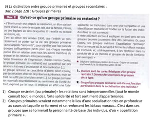 B) La distinction entre groupe primaires et groupes secondaires :
Doc 2 page 220 : Groupes primaires
1) Groupe restreint (ou primaire)= les relations sont interpersonnelles (tout le monde
connaît tout le monde), forte solidarité et fort sentiment d’appartenance.
2) Groupes primaires seraient notamment le lieu d’une socialisation très en profondeur
au cours de laquelle se forment et se renforcent les idéaux moraux… C’est dans ces
groupes que se formerait la personnalité de base des individus, d’où « appellation
primaire ».
 