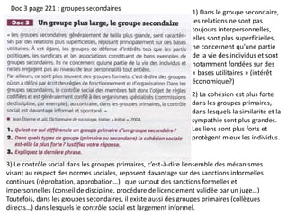 Doc 3 page 221 : groupes secondaires
1) Dans le groupe secondaire,
les relations ne sont pas
toujours interpersonnelles,
elles sont plus superficielles,
ne concernent qu’une partie
de la vie des individus et sont
notamment fondées sur des
« bases utilitaires » (intérêt
économique?)
2) La cohésion est plus forte
dans les groupes primaires,
dans lesquels la similarité et la
sympathie sont plus grandes.
Les liens sont plus forts et
protègent mieux les individus.
3) Le contrôle social dans les groupes primaires, c’est-à-dire l’ensemble des mécanismes
visant au respect des normes sociales, reposent davantage sur des sanctions informelles
continues (réprobation, approbation…) que surtout des sanctions formelles et
impersonnelles (conseil de discipline, procédure de licenciement validée par un juge…)
Toutefois, dans les groupes secondaires, il existe aussi des groupes primaires (collègues
directs…) dans lesquels le contrôle social est largement informel.
 