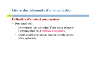 Ordre des éléments d’une collection
Utilisation d’un objet comparateur
 Dans quels cas?
 Les éléments sont des objets d’une classe existante
n’implémentant pas l’interface Comparable
 Besoin de définir plusieurs ordre différents sur une
même collection.
10
 