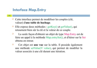 Interface Map.Entry
101
 Cette interface permet de modéliser les couples (clé,
valeur) d'une table de hachage.
 Elle expose deux méthodes : getKey() et getValue(), qui
retournent bien sûr la clé et la valeur de ce couple.
 La seule façon d'obtenir un objet de type Map.Entry est de
faire un appel à la méthode Map.entrySet(), et d'itérer sur le Set
obtenu en retour.
 Cet objet est une vue sur la table. Il possède également
une méthode setValue(V value), qui permet de modifier la
valeur associée à une clé durant une itération.
 