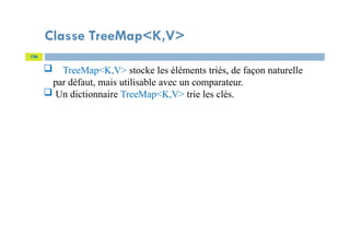 Classe TreeMap<K,V>
106
 TreeMap<K,V> stocke les éléments triés, de façon naturelle
par défaut, mais utilisable avec un comparateur.
 Un dictionnaire TreeMap<K,V> trie les clés.
 