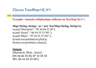 Classe TreeMap<K,V>
107
Exemple: Annuaire téléphonique utilisant un TreeMap<K,V>:
Map<String, String> m = new TreeMap<String, String>();
m.put(“Marrakchi”, “05 46 66 33 50”);
m.put(“Souiri”, “06 44 55 33 501”);
m.put(“Rbati”, “07 44 55 33 501”);
System.out.println(m.keySet());
System.out.println(m.values());
Output:
[Marrakchi, Rbati , Souiri]
[05 46 66 33 50, 07 44 55 33
501, 06 44 55 33 501]
 